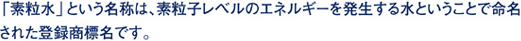 「素粒水」という名称は、素粒子レベルのエネルギーを発生する水ということで命名された登録商標名です。