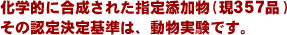化学的に合成された指定添加物(現357品)の認定基準は動物実験で決定されます。