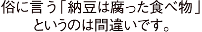 俗に言う「納豆は腐った食べ物」というのは間違いです。