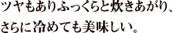 ツヤもありふっくらと炊きあがり、さらに冷めても美味しい。