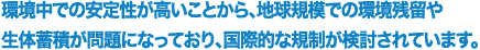環境中での安定性が高いことから、地球規模での環境残留や生体蓄積が問題になっており、国際的な規制が検討されています。
