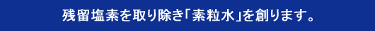 残留塩素を取り除き「素粒水」を創ります。